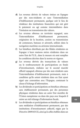 Impôts
105
d)	 Les revenus dérivés de valeurs émises en Espagne
par des non-résidents et sans l’intermédiation
d’établissement permanent, quelque soit le lieu de
résidence des institutions financières qui ont géré
le paiement ou agi comme intermédiaires dans
l’émission ou transmission des valeurs.
e)	 Les revenus obtenus en territoire espagnol, sans
l’intermédiation d’établissement permanent,
originaires de la location, cession ou transmission
de conteneurs, bateaux et aéronefs, utilisés dans la
navigation maritime ou aérienne internationale.
f)	 Les bénéfices distribués par des filiales résidentes en
Espagne à leurs maisons mères résidentes dans un
autre Etat de l’U.E., dans la mesure où sont remplies
les conditions décrites dans la norme en vigueur.
g)	 Les revenus dérivés des transactions de valeurs
ou le remboursement de participations en fonds
d’investissement, réalisées sur le second marché
officiel espagnol, obtenus par des non-résidents sans
l’intermédiation d’établissement permanent, mais à
condition qu’ils soient résidents dans un Etat ayant
signé une convention avec l’Espagne, contenant la
clause d’échange d’information.
h)	 Les dividendes et participations en bénéfices obtenues
sans établissement permanent, par des personnes
physiques résidentes dans un autre Etat membre de
l’Union européenne ou dans des pays avec lesquels il
existe un réel échange d’information fiscale.
i)	 Les dividendes et participations en bénéfices obtenues
sans médiation d’établissement permanent, par des
institutions d’investissement collectif, régies par la
Directive 2009/65/CE,ainsi qu’à celles établies dans un
 