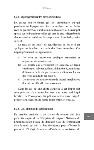 Impôts
107
5.3.5. Impôt spécial sur les biens immeubles
Les entités non résidentes qui sont propriétaires ou qui
possèdent en Espagne des biens immeubles ou des droits
réels de propriété ou d’utilisation, sont assujetties à un impôt
spécial sur les biens immeubles qui sera dû au 31 décembre de
chaque année et qui devra être payé durant le mois de janvier
suivant.
Le taux de cet impôt est actuellement de 3% et il est
appliqué sur la valeur cadastrale des biens immeubles. Cet
impôt spécial n’est pas applicable à:
a)	 Des états et institutions publiques étrangères et
organismes internationaux.
b)	 Des entités qui développent en Espagne, de façon
continue ou habituelle,des exploitations économiques
différentes de la simple possession d’immeubles ou
des revenus induits par ceux-ci.
c)	 Des sociétés qui sont cotées sur le second marché avec
des valeurs officiellement reconnues.
Dans les cas où une entité assujettie à cet impôt soit
copropriétaire d’un immeuble avec une autre entité qui
bénéficie de l’exemption, l’impôt sera uniquement exigible
proportionnellement à la partie dont l’entité est titulaire.
5.3.6. Lieu et temps de la déclaration
De manière générale, la déclaration de revenus doit être
présentée auprès de la Délégation de l’Agence Nationale de
l’Administration Fiscale du domicile fiscal du représentant
dans le mois qui suit la date d’échéance pour effectuer le
paiement. S’il s’agit de revenus dérivés de transmissions de
 