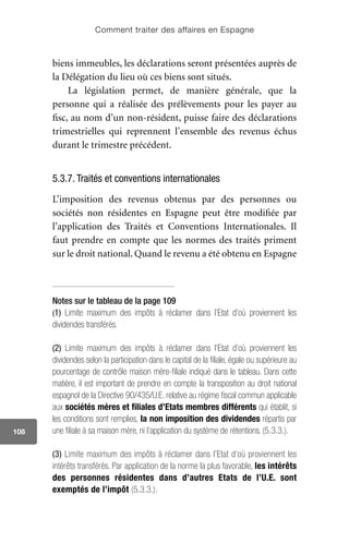 Comment traiter des affaires en Espagne
108
biens immeubles, les déclarations seront présentées auprès de
la Délégation du lieu où ces biens sont situés.
La législation permet, de manière générale, que la
personne qui a réalisée des prélèvements pour les payer au
fisc, au nom d’un non-résident, puisse faire des déclarations
trimestrielles qui reprennent l’ensemble des revenus échus
durant le trimestre précédent.
5.3.7. Traités et conventions internationales
L’imposition des revenus obtenus par des personnes ou
sociétés non résidentes en Espagne peut être modifiée par
l’application des Traités et Conventions Internationales. Il
faut prendre en compte que les normes des traités priment
sur le droit national. Quand le revenu a été obtenu en Espagne
Notes sur le tableau de la page 109
(1) Limite maximum des impôts à réclamer dans l’Etat d’où proviennent les
dividendes transférés.
(2) Limite maximum des impôts à réclamer dans l’Etat d’où proviennent les
dividendes selon la participation dans le capital de la filiale, égale ou supérieure au
pourcentage de contrôle maison mère-filiale indiqué dans le tableau. Dans cette
matière, il est important de prendre en compte la transposition au droit national
espagnol de la Directive 90/435/U.E. relative au régime fiscal commun applicable
aux sociétés mères et filiales d’Etats membres différents qui établit, si
les conditions sont remplies, la non imposition des dividendes répartis par
une filiale à sa maison mère, ni l’application du système de rétentions. (5.3.3.).
(3) Limite maximum des impôts à réclamer dans l’Etat d’où proviennent les
intérêts transférés. Par application de la norme la plus favorable, les intérêts
des personnes résidentes dans d’autres Etats de l’U.E. sont
exemptés de l’impôt (5.3.3.).
 