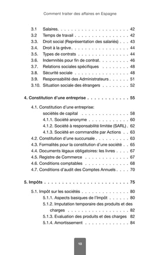 Comment traiter des affaires en Espagne
10
3.1	Salaires  .  .  .  .  .  .  .  .  .  .  .  .  .  .  .  .  .  .  .  . 42
3.2	 Temps de travail  .  .  .  .  .  .  .  .  .  .  .  .  .  .  .  . 42
3.3.	 Droit social (Représentation des salariés)  .  .  . 43
3.4.	 Droit à la grève  .  .  .  .  .  .  .  .  .  .  .  .  .  .  .  . 44
3.5.	 Types de contrats .  .  .  .  .  .  .  .  .  .  .  .  .  .  . 44
3.6.	 Indemnités pour fin de contrat  .  .  .  .  .  .  .  . 46
3.7.	 Relations sociales spécifiques  .  .  .  .  .  .  .  . 48
3.8.	 Sécurité sociale .  .  .  .  .  .  .  .  .  .  .  .  .  .  .  . 48
3.9.	 Responsabilité des Administrateurs  .  .  .  .  . 51
3.10.	 Situation sociale des étrangers .  .  .  .  .  .  .  . 52
4. Constitution d’une entreprise  .  .  .  .  .  .  .  .  .  .  .  . 55
4.1. Constitution d’une entreprise:
sociétés de capital  .  .  .  .  .  .  .  .  .  .  .  .  .  . 58
4.1.1. Société anonyme  .  .  .  .  .  .  .  .  .  .  .  . 60
4.1.2. Société à responsabilité limitée (SARL) 62
4.1.3. Société en commandite par Actions .  . 63
4.2. Constitution d’une succursale  .  .  .  .  .  .  .  .  .  . 63
4.3. Formalités pour la constitution d’une société  .  . 65
4.4. Documents légaux obligatoires: les livres  .  .  .  . 67
4.5. Registre de Commerce  .  .  .  .  .  .  .  .  .  .  .  .  . 67
4.6. Conditions comptables  .  .  .  .  .  .  .  .  .  .  .  .  . 68
4.7. Conditions d’audit des Comptes Annuels  .  .  . 70
5. Impôts  .  .  .  .  .  .  .  .  .  .  .  .  .  .  .  .  .  .  .  .  .  .  .  . 75
5.1. Impôt sur les sociétés  .  .  .  .  .  .  .  .  .  .  .  .  .  . 80
5.1.1. Aspects basiques de l’Impôt  .  .  .  .  .  . 80
5.1.2. Imputation temporaire des produits et des
charges  .  .  .  .  .  .  .  .  .  .  .  .  .  .  .  .  .  . 82
5.1.3. Evaluation des produits et des charges 82
5.1.4. Amortissement .  .  .  .  .  .  .  .  .  .  .  .  . 84
 