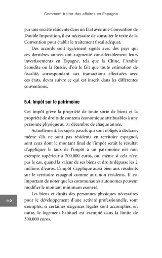 Comment traiter des affaires en Espagne
110
par une société résidente dans un Etat avec une Convention de
Double Imposition, il est nécessaire de consulter le texte de la
Convention pour établir le traitement fiscal adéquat.
Des accords sont également signés avec des pays qui
ces dernières années ont augmenté considérablement leurs
investissements en Espagne, tels que la Chine, l’Arabie
Saoudite ou la Russie, d’où le fait que toute estimation de
fiscalité, correspondant aux transactions effectuées avec
ces états, devra suivre ce qui est inscrit dans les différentes
conventions.
5.4. Impôt sur le patrimoine
Cet impôt grève la propriété de toute sorte de biens et la
propriété de droits de contenu économique attribuables à une
personne physique au 31 décembre de chaque année.
Actuellement, les sujets passifs qui sont obligés à déclarer,
même s’ils ne sont pas résidents en territoire espagnol,
sont ceux dont le montant final de l’impôt serait le résultat
d’appliquer le taux de l’impôt à un patrimoine net non
exempte supérieur à 700.000 euros, ou, même si cela n’est
pas le cas, quand la valeur de ses biens et droits dépasse les 2
millions d’euros. L’impôt s’applique aussi bien aux résidents
sur le territoire espagnol comme aux non résidents. II est
important de noter que les communautés autonomes peuvent
modifier le montant minimum exonéré.
Les biens et droits des personnes physiques nécessaires
pour le développement d’une activité professionnelle, sont
exemptés, si certaines exigences légales sont accomplies, en
outre, le logement habituel est exempté dans la limite de
300.000 euros.
 