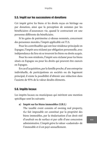 Impôts
111
5.5. Impôt sur les successions et donations
Cet impôt grève les biens et les droits reçus en héritage ou
par donation, ainsi que la perception de sommes par les
bénéficiaires d’assurances vie, quand le contractant est une
personne différente du bénéficiaire.
Si les gains de patrimoine ci-dessus nommés, concernent
des personnes morales, l’impôt applicable est l’I.S.
Pour les contribuables qui ont leur résidence principale en
Espagne, l’impôt sera réclamé par obligation personnelle, avec
indépendance du lieu où se trouvent les biens ou droits acquis.
Pour les non résidents, l’impôt sera réclamé pour les biens
situés en Espagne ou pour les droits qui peuvent être exercés
en Espagne.
En cas d’acquisition,par la famille proche,d’une entreprise
individuelle, de participations en sociétés ou du logement
principal, il existe la possibilité d’obtenir une réduction dans
l’assiette de 95% de la valeur desdits éléments.
5.6. Impôts locaux
Les impôts locaux ou municipaux qui méritent une mention
spécifique sont les suivants:
a)	 Impôt sur les biens immeubles (I.B.I.)
	 The taxable event consists of owning real property,
tLe fait imposable est constitué par la propriété des
biens immeubles, par la titularisation d’un droit réel
d’usufruit ou de surface et par celle d’une concession
administrative. L’impôt grève la valeur «cadastrale» de
l’immeuble et il est payé annuellement.
 