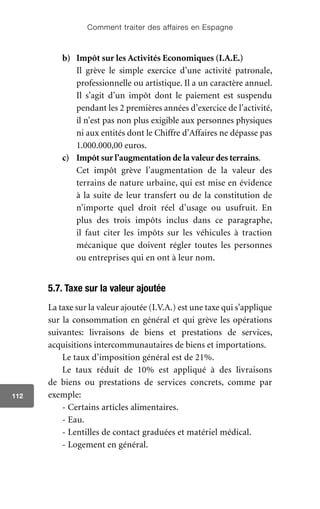 Comment traiter des affaires en Espagne
112
b)	 Impôt sur les Activités Economiques (I.A.E.)
	 Il grève le simple exercice d’une activité patronale,
professionnelle ou artistique. Il a un caractère annuel.
Il s’agit d’un impôt dont le paiement est suspendu
pendant les 2 premières années d’exercice de l’activité,
il n’est pas non plus exigible aux personnes physiques
ni aux entités dont le Chiffre d’Affaires ne dépasse pas
1.000.000,00 euros.
c)	 Impôt sur l’augmentation de la valeur des terrains.
	 Cet impôt grève l’augmentation de la valeur des
terrains de nature urbaine, qui est mise en évidence
à la suite de leur transfert ou de la constitution de
n’importe quel droit réel d’usage ou usufruit. En
plus des trois impôts inclus dans ce paragraphe,
il faut citer les impôts sur les véhicules à traction
mécanique que doivent régler toutes les personnes
ou entreprises qui en ont à leur nom.
5.7. Taxe sur la valeur ajoutée
La taxe sur la valeur ajoutée (I.V.A.) est une taxe qui s’applique
sur la consommation en général et qui grève les opérations
suivantes: livraisons de biens et prestations de services,
acquisitions intercommunautaires de biens et importations.
Le taux d’imposition général est de 21%.
Le taux réduit de 10% est appliqué à des livraisons
de biens ou prestations de services concrets, comme par
exemple:
- Certains articles alimentaires.
- Eau.
- Lentilles de contact graduées et matériel médical.
- Logement en général.
 