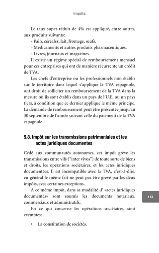 Impôts
113
Le taux super-réduit de 4% est appliqué, entre autres,
aux produits suivants:
- Pain, céréales, lait, fromage, œufs.
- Médicaments et autres produits pharmaceutiques.
- Livres, journaux et magazines.
Il existe un régime spécial de remboursement mensuel
pour ces entreprises qui ont de manière récurrente un crédit
de TVA.
Les chefs d’entreprise ou les professionnels non établis
sur le territoire dans lequel s’applique la TVA espagnole,
ont droit de solliciter un remboursement de la TVA dans la
mesure où ils sont établis dans un pays de l’U.E. ou un pays
tiers, à condition que ce dernier applique le même principe.
La demande de remboursement peut être présentée jusqu’au
30 septembre de l’année suivant celle du paiement de la TVA
espagnole.
5.8. Impôt sur les transmissions patrimoniales et les
actes juridiques documentes
Cédé aux communautés autonomes, cet impôt grève les
transmissions entre vifs (“inter vivos”) de toute sorte de biens
et droits, les opérations sociétaires, et les actes juridiques
documentées. Il est incompatible avec la TVA, c’est-à-dire,
en général le même fait ne peut pas être grevé par les deux
impôts, avec certaines exceptions.
A ce même impôt, dans sa modalité d’ «actes juridiques
documentés» sont soumis les documents notariaux,
commerciaux et administratifs.
En ce qui concerne les opérations sociétaires, sont
exemptes:
•	 La constitution de sociétés.
 
