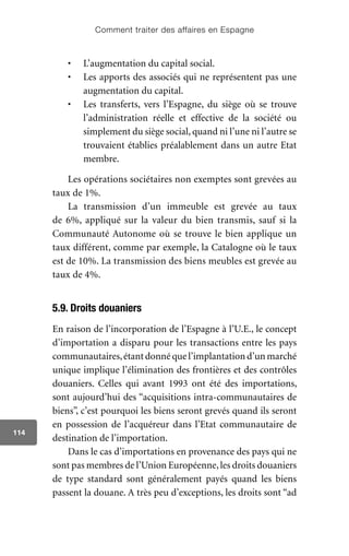 Comment traiter des affaires en Espagne
114
•	 L’augmentation du capital social.
•	 Les apports des associés qui ne représentent pas une
augmentation du capital.
•	 Les transferts, vers l’Espagne, du siège où se trouve
l’administration réelle et effective de la société ou
simplement du siège social, quand ni l’une ni l’autre se
trouvaient établies préalablement dans un autre Etat
membre.
Les opérations sociétaires non exemptes sont grevées au
taux de 1%.
La transmission d’un immeuble est grevée au taux
de 6%, appliqué sur la valeur du bien transmis, sauf si la
Communauté Autonome où se trouve le bien applique un
taux différent, comme par exemple, la Catalogne où le taux
est de 10%. La transmission des biens meubles est grevée au
taux de 4%.
5.9. Droits douaniers
En raison de l’incorporation de l’Espagne à l’U.E., le concept
d’importation a disparu pour les transactions entre les pays
communautaires,étant donné que l’implantation d’un marché
unique implique l’élimination des frontières et des contrôles
douaniers. Celles qui avant 1993 ont été des importations,
sont aujourd’hui des “acquisitions intra-communautaires de
biens”, c’est pourquoi les biens seront grevés quand ils seront
en possession de l’acquéreur dans l’Etat communautaire de
destination de l’importation.
Dans le cas d’importations en provenance des pays qui ne
sont pas membres de l’Union Européenne,les droits douaniers
de type standard sont généralement payés quand les biens
passent la douane. A très peu d’exceptions, les droits sont “ad
 