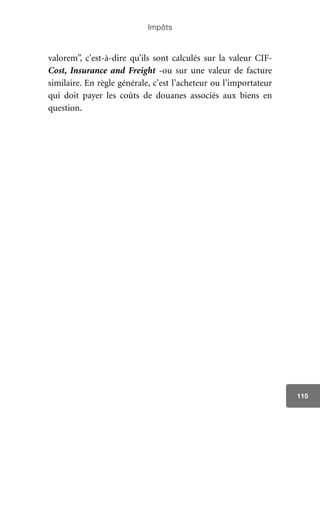 Impôts
115
valorem”, c’est-à-dire qu’ils sont calculés sur la valeur CIF-
Cost, Insurance and Freight -ou sur une valeur de facture
similaire. En règle générale, c’est l’acheteur ou l’importateur
qui doit payer les coûts de douanes associés aux biens en
question.
 