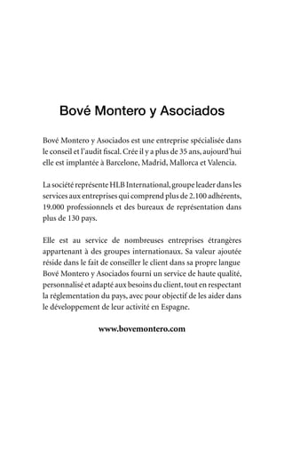 Bové Montero y Asociados
Bové Montero y Asociados est une entreprise spécialisée dans
le conseil et l’audit fiscal. Crée il y a plus de 35 ans, aujourd’hui
elle est implantée à Barcelone, Madrid, Mallorca et Valencia.
LasociétéreprésenteHLBInternational,groupeleaderdansles
services aux entreprises qui comprend plus de 2.100 adhérents,
19.000 professionnels et des bureaux de représentation dans
plus de 130 pays.
Elle est au service de nombreuses entreprises étrangères
appartenant à des groupes internationaux. Sa valeur ajoutée
réside dans le fait de conseiller le client dans sa propre langue
Bové Montero y Asociados fourni un service de haute qualité,
personnalisé et adapté aux besoins du client,tout en respectant
la réglementation du pays, avec pour objectif de les aider dans
le développement de leur activité en Espagne.
www.bovemontero.com
 