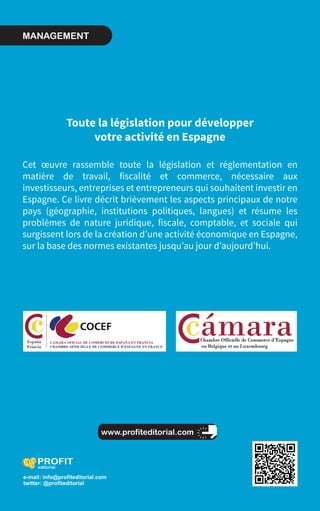 www.profiteditorial.com
Bové Montero y Asociados
Guide pratique sur la législation en matière
de travail, fiscalité et commerce
CommenttraiterdesaffairesenEspagneBovéMonteroyAsociados
Toute la législation pour développer
votre activité en Espagne
Cet œuvre rassemble toute la législation et réglementation en
matière de travail, fiscalité et commerce, nécessaire aux
investisseurs, entreprises et entrepreneurs qui souhaitent investir en
Espagne. Ce livre décrit brièvement les aspects principaux de notre
pays (géographie, institutions politiques, langues) et résume les
problèmes de nature juridique, fiscale, comptable, et sociale qui
surgissent lors de la création d’une activité économique en Espagne,
sur la base des normes existantes jusqu’au jour d’aujourd’hui.
COMMENT
TRAITER
DES AFFAIRES
EN ESPAGNE
e-mail: info@profiteditorial.com
twitter: @profiteditorial
 