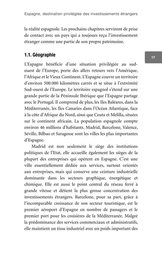 Espagne, destination privilégiée des investissements étrangers
17
la réalité espagnole. Les prochains chapitres serviront de prise
de contact avec un pays qui a toujours reçu l’investissement
étranger comme une partie de son propre patrimoine.
1.1. Géographie
L’Espagne bénéficie d’une situation privilégiée au sud-
ouest de l’Europe, porte des allers retours vers l’Amérique,
l’Afrique et le Vieux Continent. L’Espagne couvre un territoire
d’environ 500.000 kilomètres carrés et se situe à l’extrémité
Sud-ouest de l’Europe. Le territoire espagnol s’étend sur une
grande partie de la Péninsule Ibérique que l’Espagne partage
avec le Portugal. Il comprend de plus, les Iles Baléares, dans la
Méditerranée, les Iles Canaries dans l’Océan Atlantique, face
à la côte d’Afrique du Nord, ainsi que Ceuta et Melilla, situées
sur le continent africain. La population espagnole compte
environ 46 millions d’habitants. Madrid, Barcelone, Valence,
Séville, Bilbao et Saragosse sont les villes les plus importantes
d’Espagne.
Madrid est non seulement le siège des institutions
politiques de l’Etat, elle accueille également les sièges de la
plupart des entreprises qui opèrent en Espagne. C’est une
ville essentiellement dédiée aux services, surtout orientés
aux entreprises, mais qui conserve une ceinture industrielle
dominante dans les secteurs graphique, énergétique et
chimique. Elle est aussi le point central du réseau ferré à
grande vitesse et détient la plus grosse concentration des
investissements étrangers. Barcelone, pour sa part, grâce à
l’incomparable croissance de son secteur touristique, est le
premier aéroport d’Espagne en nombre de passagers et le
premier port pour les croisières de la Méditerranée. Malgré
la prédominance des services commerciaux et administratifs,
elle maintient un tissu industriel avec un poids important des
 