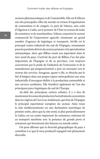 Comment traiter des affaires en Espagne
18
secteurs pharmaceutiques et de l’automobile.Elle est d’ailleurs
une des principales villes du monde en termes d’organisation
de conventions et de congrès. Le port de Valence, avec celui
d’Algesiras à Cadix, est le premier de l’Etat en termes de trafic
de containers et de marchandises.Valence concentre le secteur
commercial lié l’exportation agricole, réunissant un grand
nombre d’agences de logistique et transports. Séville est le
principal centre industriel du sud de l’Espagne, notamment
pourlesproduitsdérivésdusecteurprimaireetlaspécialisation
aéronautique, alors que Bilbao serait son équivalent dans le
tiers nord du pays. L’activité du port de Bilbao, l’un des plus
importants de l’Espagne et de sa province, s’est toujours
caractérisée par le poids de l’industrie de l’extraction et de la
manufacture qui progressivement a pris un tournant vers le
secteur des services. Saragosse, quant à elle, se détache par le
fait d’intégrer dans son propre espace métropolitain une zone
industrielle d’envergure dédiée à la production automobile et
aux services auxiliaires. Elle bénéficie également de l’un des
principaux parcs logistiques du sud de l’Europe.
Au-delà des principaux centres urbains, il y a lieu de
mentionnerleszonesdeproductionhortofruticoleconcentrées
dans les régions de l’est et en Andalousie, qui font de l’Espagne
le principal exportateur européen du secteur. Ainsi toute
la côte méditerranéenne est une destination touristique de
premier ordre, alors que la côte nord, et plus particulièrement
la Galice, est un centre important du commerce extérieur lié
au transport maritime avec la présence de grands ports et
armateurs qui fournissent des bateaux au monde entier.
On peut affirmer que la diversité géographique du pays a
contribué à ce que le tissu productif espagnol soit pleinement
diversifié.
 