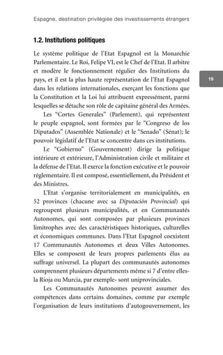 Espagne, destination privilégiée des investissements étrangers
19
1.2. Institutions politiques
Le système politique de l’Etat Espagnol est la Monarchie
Parlementaire. Le Roi, Felipe VI, est le Chef de l’Etat. Il arbitre
et modère le fonctionnement régulier des Institutions du
pays, et il est la plus haute représentation de l’Etat Espagnol
dans les relations internationales, exerçant les fonctions que
la Constitution et la Loi lui attribuent expressément, parmi
lesquelles se détache son rôle de capitaine général des Armées.
Les “Cortes Generales” (Parlement), qui représentent
le peuple espagnol, sont formées par le “Congreso de los
Diputados” (Assemblée Nationale) et le “Senado” (Sénat); le
pouvoir législatif de l’Etat se concentre dans ces institutions.
Le “Gobierno” (Gouvernement) dirige la politique
intérieure et extérieure, l’Administration civile et militaire et
la défense de l’Etat. Il exerce la fonction exécutive et le pouvoir
réglementaire. Il est composé, essentiellement, du Président et
des Ministres.
L’Etat s’organise territorialement en municipalités, en
52 provinces (chacune avec sa Diputación Provincial) qui
regroupent plusieurs municipalités, et en Communautés
Autonomes, qui sont composées par plusieurs provinces
limitrophes avec des caractéristiques historiques, culturelles
et économiques communes. Dans l’Etat Espagnol coexistent
17 Communautés Autonomes et deux Villes Autonomes.
Elles se composent de leurs propres parlements élus au
suffrage universel. La plupart des communautés autonomes
comprennent plusieurs départements même si 7 d’entre elles-
la Rioja ou Murcia, par exemple- sont uniprovinciales.
Les Communautés Autonomes peuvent assumer des
compétences dans certains domaines, comme par exemple
l’organisation de leurs institutions d’autogouvernement, les
 