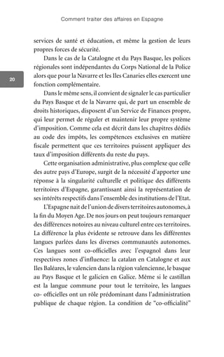 Comment traiter des affaires en Espagne
20
services de santé et éducation, et même la gestion de leurs
propres forces de sécurité.
Dans le cas de la Catalogne et du Pays Basque, les polices
régionales sont indépendantes du Corps National de la Police
alors que pour la Navarre et les Iles Canaries elles exercent une
fonction complémentaire.
Dans le même sens,il convient de signaler le cas particulier
du Pays Basque et de la Navarre qui, de part un ensemble de
droits historiques, disposent d’un Service de Finances propre,
qui leur permet de réguler et maintenir leur propre système
d’imposition. Comme cela est décrit dans les chapitres dédiés
au code des impôts, les compétences exclusives en matière
fiscale permettent que ces territoires puissent appliquer des
taux d’imposition différents du reste du pays.
Cette organisation administrative, plus complexe que celle
des autre pays d’Europe, surgit de la nécessité d’apporter une
réponse à la singularité culturelle et politique des différents
territoires d’Espagne, garantissant ainsi la représentation de
ses intérêts respectifs dans l’ensemble des institutions de l’Etat.
L’Espagnenaitdel’uniondediversterritoiresautonomes,à
la fin du Moyen Age. De nos jours on peut toujours remarquer
des différences notoires au niveau culturel entre ces territoires.
La différence la plus évidente se retrouve dans les différentes
langues parlées dans les diverses communautés autonomes.
Ces langues sont co-officielles avec l’espagnol dans leur
respectives zones d’influence: la catalan en Catalogne et aux
Iles Baléares, le valencien dans la région valencienne, le basque
au Pays Basque et le galicien en Galice. Même si le castillan
est la langue commune pour tout le territoire, les langues
co- officielles ont un rôle prédominant dans l’administration
publique de chaque région. La condition de “co-officialité”
 