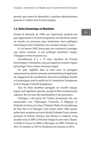 Espagne, destination privilégiée des investissements étrangers
21
garantit que toutes les démarches et gestions administratives
puissent se réaliser dans les deux langues.
1.3. Union Economique et Monétaire
Durant la décennie de 1990, une importante majorité des
pays appartenant à l’Union Européenne, ont décidé de mettre
en marche un processus pour harmoniser leurs politiques
économiques afin d’implanter une monnaie unique, l’euro.
Le 1er janvier 2002, douze pays ont commencé à partager
une même monnaie et une politique monétaire unique.
L’Espagne se trouvait parmi eux.
Actuellement, il y a 19 états membres de l’Union
Economique et Monétaire, nom par lequel on connait l’espace
qui partage l’euro comme monnaie unique.
Les pays englobés dans la zone euro ne partagent
uniquementunemêmemonnaie,maismaintiennentégalement
un engagement de coordination dans leurs politiques fiscales
et économiques sous la tutelle de la Commission Européenne
et de la Banque Centrale Européenne.
Tous les Etats membres partagent un marché unique,
lequel, sauf régulation spéciale, encadre la libre circulation des
capitaux, des services, des marchandises et des personnes.
L’Espagne a fait partie de l’Union Européenne dès son
instauration avec l’Allemagne, l’Autriche, la Belgique, la
Finlande, la France, la Grèce, l’Irlande, l’Italie, le Luxembourg,
les Pays Bas et le Portugal. Cette même année 2002, quatre
petits états européens ont aussi décidé d’adopter l’euro comme
monnaie: le Vatican, Monaco, San Marino et Andorre. Cinq
ans plus tard, en 2007, la Slovénie intègre la zone euro. Chypre,
et Malte le feront en 2008, la Slovaquie en 2009, l’Estonie en
2011, la Lettonie en 2014 et finalement la Lituanie en 2015.
 