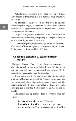 Comment traiter des affaires en Espagne
22
Actuellement, plusieurs pays membres de l’Union
Européenne, se trouvent sur la liste d’attente pour intégrer la
zone euro.
Au moment où leurs économies atteindront les critères
de convergence exigés, ils pourront adopter l’euro comme
monnaie et s’intégrer comme membre de plein droit à l’Union
Economique et Monétaire.
Les prochains pays qui adopteront l’euro comme monnaie
unique seraient la Bulgarie,la République Tchèque, la Pologne
et la Roumanie, pas avant 2019 et 2020.
Il faut remarquer, que plusieurs pays n’utilisent pas l’euro,
c’est à dire qu’ils ne partagent pas la monnaie unique. Ce sont
le Danemark, le Royaume Uni et la Suède.
1.4. Spécificité et diversité du système financier
espagnol
L’Espagne dispose d’un système financier moderne et
diversifié, complètement intégré dans les marchés financiers
internationaux. Ce système comprend le marché du crédit, le
marché des valeurs et le marché monétaire.
Seulement ce dernier (le marché monétaire) est assujetti
à un contrôle direct de la part de l’Etat, et même dans ces
circonstances, il est ouvert autant aux banques qu’aux sociétés
d’investissement et aux intermédiaires financiers. Cela
explique que le nombre d’opérateurs sur ce marché soit si
ample.
Classement des opérateurs dans le système financier
espagnol:
•	 La Banque Centrale: Banque d’Espagne.
•	 Institutions financières: banques espagnoles et
étrangères, caisses d’épargne et coopératives de crédit,
 