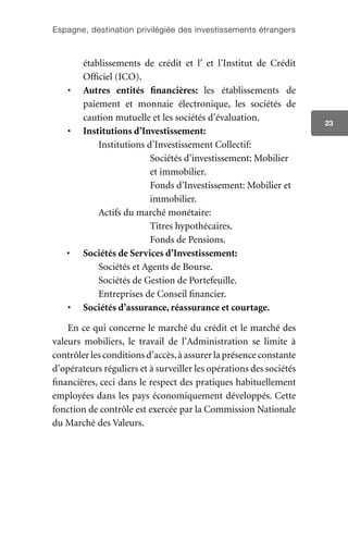 Espagne, destination privilégiée des investissements étrangers
23
établissements de crédit et l’ et l’Institut de Crédit
Officiel (ICO).
•	 Autres entités financières: les établissements de
paiement et monnaie électronique, les sociétés de
caution mutuelle et les sociétés d’évaluation.
•	 Institutions d’Investissement:
		Institutions d’Investissement Collectif:
				 Sociétés d’investissement: Mobilier 	
				 et immobilier.
				 Fonds d’Investissement: Mobilier et 	
				 immobilier.
		 Actifs du marché monétaire:
		 	 	 Titres hypothécaires.
		 	 	 Fonds de Pensions.
•	 Sociétés de Services d’Investissement:
		Sociétés et Agents de Bourse.
		 Sociétés de Gestion de Portefeuille.
		 Entreprises de Conseil financier.
•	 Sociétés d’assurance, réassurance et courtage.
En ce qui concerne le marché du crédit et le marché des
valeurs mobiliers, le travail de l’Administration se limite à
contrôler les conditions d’accès,à assurer la présence constante
d’opérateurs réguliers et à surveiller les opérations des sociétés
financières, ceci dans le respect des pratiques habituellement
employées dans les pays économiquement développés. Cette
fonction de contrôle est exercée par la Commission Nationale
du Marché des Valeurs.
 