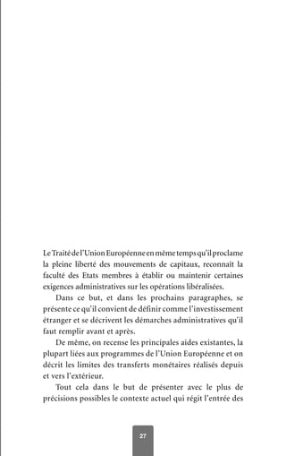 27
LeTraitédel’UnionEuropéenneenmêmetempsqu’ilproclame
la pleine liberté des mouvements de capitaux, reconnaît la
faculté des Etats membres à établir ou maintenir certaines
exigences administratives sur les opérations libéralisées.
Dans ce but, et dans les prochains paragraphes, se
présente ce qu’il convient de définir comme l’investissement
étranger et se décrivent les démarches administratives qu’il
faut remplir avant et après.
De même, on recense les principales aides existantes, la
plupart liées aux programmes de l’Union Européenne et on
décrit les limites des transferts monétaires réalisés depuis
et vers l’extérieur.
Tout cela dans le but de présenter avec le plus de
précisions possibles le contexte actuel qui régit l’entrée des
 