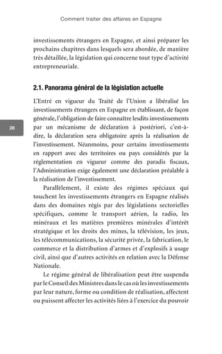 Comment traiter des affaires en Espagne
28
investissements étrangers en Espagne, et ainsi préparer les
prochains chapitres dans lesquels sera abordée, de manière
très détaillée, la législation qui concerne tout type d’activité
entrepreneuriale.
2.1. Panorama général de la législation actuelle
L’Entré en vigueur du Traité de l’Union a libéralisé les
investissements étrangers en Espagne en établissant, de façon
générale, l’obligation de faire connaître lesdits investissements
par un mécanisme de déclaration à postériori, c’est-à-
dire, la déclaration sera obligatoire après la réalisation de
l’investissement. Néanmoins, pour certains investissements
en rapport avec des territoires ou pays considérés par la
réglementation en vigueur comme des paradis fiscaux,
l’Administration exige également une déclaration préalable à
la réalisation de l’investissement.
Parallèlement, il existe des régimes spéciaux qui
touchent les investissements étrangers en Espagne réalisés
dans des domaines régis par des législations sectorielles
spécifiques, comme le transport aérien, la radio, les
minéraux et les matières premières minérales d’intérêt
stratégique et les droits des mines, la télévision, les jeux,
les télécommunications, la sécurité privée, la fabrication, le
commerce et la distribution d’armes et d’explosifs à usage
civil, ainsi que d’autres activités en relation avec la Défense
Nationale.
Le régime général de libéralisation peut être suspendu
par le Conseil des Ministres dans le cas où les investissements
par leur nature, forme ou condition de réalisation, affectent
ou puissent affecter les activités liées à l’exercice du pouvoir
 