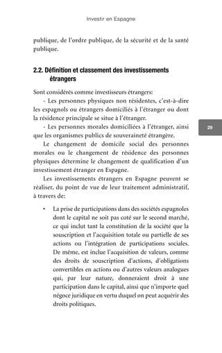 Investir en Espagne
29
publique, de l’ordre publique, de la sécurité et de la santé
publique.
2.2. Définition et classement des investissements
étrangers
Sont considérés comme investisseurs étrangers:
- Les personnes physiques non résidentes, c’est-à-dire
les espagnols ou étrangers domiciliés à l’étranger ou dont
la résidence principale se situe à l’étranger.
- Les personnes morales domiciliées à l’étranger, ainsi
que les organismes publics de souveraineté étrangère.
Le changement de domicile social des personnes
morales ou le changement de résidence des personnes
physiques détermine le changement de qualification d’un
investissement étranger en Espagne.
Les investissements étrangers en Espagne peuvent se
réaliser, du point de vue de leur traitement administratif,
à travers de:
•	 La prise de participations dans des sociétés espagnoles
dont le capital ne soit pas coté sur le second marché,
ce qui inclut tant la constitution de la société que la
souscription et l’acquisition totale ou partielle de ses
actions ou l’intégration de participations sociales.
De même, est inclue l’acquisition de valeurs, comme
des droits de souscription d’actions, d’obligations
convertibles en actions ou d’autres valeurs analogues
qui, par leur nature, donneraient droit à une
participation dans le capital, ainsi que n’importe quel
négoce juridique en vertu duquel on peut acquérir des
droits politiques.
 
