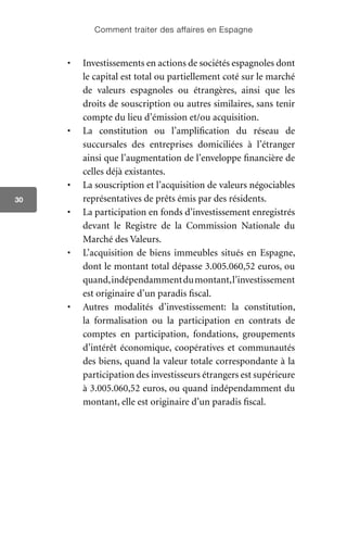 Comment traiter des affaires en Espagne
30
•	 Investissements en actions de sociétés espagnoles dont
le capital est total ou partiellement coté sur le marché
de valeurs espagnoles ou étrangères, ainsi que les
droits de souscription ou autres similaires, sans tenir
compte du lieu d’émission et/ou acquisition.
•	 La constitution ou l’amplification du réseau de
succursales des entreprises domiciliées à l’étranger
ainsi que l’augmentation de l’enveloppe financière de
celles déjà existantes.
•	 La souscription et l’acquisition de valeurs négociables
représentatives de prêts émis par des résidents.
•	 La participation en fonds d’investissement enregistrés
devant le Registre de la Commission Nationale du
Marché des Valeurs.
•	 L’acquisition de biens immeubles situés en Espagne,
dont le montant total dépasse 3.005.060,52 euros, ou
quand,indépendammentdumontant,l’investissement
est originaire d’un paradis fiscal.
•	 Autres modalités d’investissement: la constitution,
la formalisation ou la participation en contrats de
comptes en participation, fondations, groupements
d’intérêt économique, coopératives et communautés
des biens, quand la valeur totale correspondante à la
participation des investisseurs étrangers est supérieure
à 3.005.060,52 euros, ou quand indépendamment du
montant, elle est originaire d’un paradis fiscal.
 