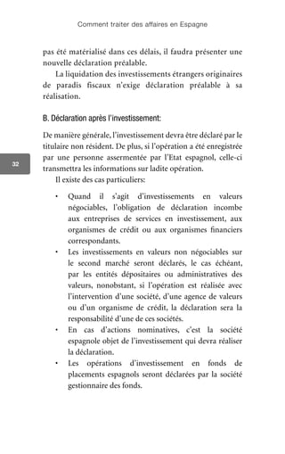 Comment traiter des affaires en Espagne
32
pas été matérialisé dans ces délais, il faudra présenter une
nouvelle déclaration préalable.
La liquidation des investissements étrangers originaires
de paradis fiscaux n’exige déclaration préalable à sa
réalisation.
B. Déclaration après l’investissement:
De manière générale, l’investissement devra être déclaré par le
titulaire non résident. De plus, si l’opération a été enregistrée
par une personne assermentée par l’Etat espagnol, celle-ci
transmettra les informations sur ladite opération.
Il existe des cas particuliers:
•	 Quand il s’agit d’investissements en valeurs
négociables, l’obligation de déclaration incombe
aux entreprises de services en investissement, aux
organismes de crédit ou aux organismes financiers
correspondants.
•	 Les investissements en valeurs non négociables sur
le second marché seront déclarés, le cas échéant,
par les entités dépositaires ou administratives des
valeurs, nonobstant, si l’opération est réalisée avec
l’intervention d’une société, d’une agence de valeurs
ou d’un organisme de crédit, la déclaration sera la
responsabilité d’une de ces sociétés.
•	 En cas d’actions nominatives, c’est la société
espagnole objet de l’investissement qui devra réaliser
la déclaration.
•	 Les opérations d’investissement en fonds de
placements espagnols seront déclarées par la société
gestionnaire des fonds.
 