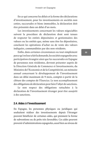 Investir en Espagne
33
En ce qui concerne les délais et la forme des déclarations
d’investissement, pour les investissements en sociétés non
cotées, succursales et biens immeubles, la déclaration doit
être présentée dans un délai d’un mois.
Les investissements concernant les valeurs négociables
suivent la procédure de déclaration dont sont tenues
de respecter les entités dépositaires et gestionnaires des
valeurs ou les entités que, même sans être les dépositaires,
concluent les opérations d’achat ou de vente des valeurs
indiquées, commanditées par des non-résidents.
Enfin, dans certaines circonstances ou tout simplement
parcequ’onleurafaitlademande,lessociétésespagnolesavec
participation étrangère ainsi que les succursales en Espagne
de personnes non résidentes, devront présenter auprès de
la Direction Générale de Commerce et Investissements, du
Ministère de l’Economie et de la Compétitivité, un mémoire
annuel concernant le développement de l’investissement
dans un délai maximum de 9 mois, comptés à partir de la
clôture des comptes de l’Exercice. Le non accomplissement
des obligations de déclaration peut faire l’objet de sanctions.
Le non respect des obligations rattachées à la
déclaration de l’investissement étranger peut être assujetti
à des sanctions.
2.4. Aides à l’investissement
En Espagne, les personnes physiques ou juridiques qui
souhaitent réaliser des investissements depuis l’étranger
peuvent bénéficier de certaines aides, qui prennent la forme
de subventions ou de prêts très favorables. Ces aides peuvent
provenir d’administrations espagnoles,aussi bien au niveau de
 