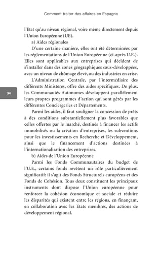 Comment traiter des affaires en Espagne
34
l’Etat qu’au niveau régional, voire même directement depuis
l’Union Européenne (UE).
a) Aides régionales
D’une certaine manière, elles ont été déterminées par
les réglementations de l’Union Européenne (ci-après U.E.).
Elles sont applicables aux entreprises qui décident de
s’installer dans des zones géographiques sous-développées,
avec un niveau de chômage élevé, ou des industries en crise.
L’Administration Centrale, par l’intermédiaire des
différents Ministères, offre des aides spécifiques. De plus,
les Communautés Autonomes développent parallèlement
leurs propres programmes d’action qui sont gérés par les
différentes Conciergeries et Départements.
Parmi les aides, il faut souligner la concession de prêts
à des conditions substantiellement plus favorables que
celles offertes par le marché, destinés à financer les actifs
immobilisés ou la création d’entreprises, les subventions
pour les investissements en Recherche et Développement,
ainsi que le financement d’actions destinées à
l’internationalisation des entreprises.
b) Aides de l’Union Européenne
Parmi les Fonds Communautaires du budget de
l’U.E., certains fonds revêtent un rôle particulièrement
significatif: il s’agit des Fonds Structurels européens et des
Fonds de Cohésion. Tous deux constituent les principaux
instruments dont dispose l’Union européenne pour
renforcer la cohésion économique et sociale et réduire
les disparités qui existent entre les régions, en finançant,
en collaboration avec les Etats membres, des actions de
développement régional.
 