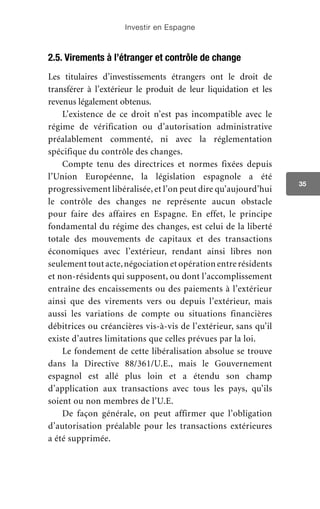 Investir en Espagne
35
2.5. Virements à l’étranger et contrôle de change
Les titulaires d’investissements étrangers ont le droit de
transférer à l’extérieur le produit de leur liquidation et les
revenus légalement obtenus.
L’existence de ce droit n’est pas incompatible avec le
régime de vérification ou d’autorisation administrative
préalablement commenté, ni avec la réglementation
spécifique du contrôle des changes.
Compte tenu des directrices et normes fixées depuis
l’Union Européenne, la législation espagnole a été
progressivement libéralisée, et l’on peut dire qu’aujourd’hui
le contrôle des changes ne représente aucun obstacle
pour faire des affaires en Espagne. En effet, le principe
fondamental du régime des changes, est celui de la liberté
totale des mouvements de capitaux et des transactions
économiques avec l’extérieur, rendant ainsi libres non
seulement tout acte,négociation et opération entre résidents
et non-résidents qui supposent, ou dont l’accomplissement
entraîne des encaissements ou des paiements à l’extérieur
ainsi que des virements vers ou depuis l’extérieur, mais
aussi les variations de compte ou situations financières
débitrices ou créancières vis-à-vis de l’extérieur, sans qu’il
existe d’autres limitations que celles prévues par la loi.
Le fondement de cette libéralisation absolue se trouve
dans la Directive 88/361/U.E., mais le Gouvernement
espagnol est allé plus loin et a étendu son champ
d’application aux transactions avec tous les pays, qu’ils
soient ou non membres de l’U.E.
De façon générale, on peut affirmer que l’obligation
d’autorisation préalable pour les transactions extérieures
a été supprimée.
 