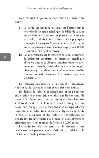 Comment traiter des affaires en Espagne
36
Néanmoins l’obligation de déclaration est maintenue
pour:
a)	 	La sortie du territoire national ou l’entrée sur le
territoire de monnaie métallique, de billets de banque
ou de chèques bancaires au porteur, en monnaie
nationale, en devises ou tout autre moyen physique -
y compris les moyens électroniques - utilisé comme
moyen de paiement, d’un montant supérieur à 10.000
euros par personne et par voyage.
b)	 Les mouvements sur le territoire national de moyens
de paiement consistant en monnaie métallique,
billets de banque et chèques bancaires au porteur, en
monnaie nationale, dividendes ou tout autre moyen
physique - y compris les moyens électroniques - utilisé
comme moyen de paiement, d’un montant supérieur
à 100.000 euros.
La référence aux moyens de paiement électroniques
n’inclut pas les cartes de crédit et de débit nominatives.
En dehors de cela, les encaissements et les paiements
entre résidents et non-résidents, ainsi que les virements de
ou vers l’extérieur, réalisées par l’intermédiation bancaire
sont totalement libres. L’entité financière enregistrée ne
devra déclarer que les données qui sont en rapport avec
l’opération, et cette déclaration sera déposée auprès de
la Banque d’Espagne et des Autorités compétentes. La
déclaration ne sera même pas nécessaire si les opérations
effectuées sont d’un montant inférieur à 50.000 euros.
La réalisation de paiements ou de virements vers
l’extérieur n’est pas sujette à la vérification préalable de la
réalisation des obligations fiscales.
 