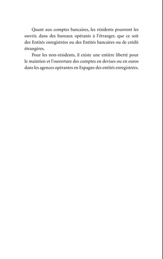Quant aux comptes bancaires, les résidents pourront les
ouvrir, dans des bureaux opérants à l’étranger, que ce soit
des Entités enregistrées ou des Entités bancaires ou de crédit
étrangères.
Pour les non-résidents, il existe une entière liberté pour
le maintien et l’ouverture des comptes en devises ou en euros
dans les agences opérantes en Espagne des entités enregistrées.
 