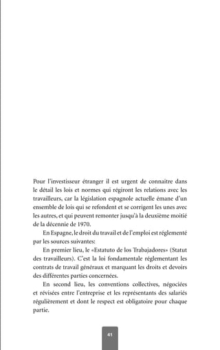 41
Pour l’investisseur étranger il est urgent de connaitre dans
le détail les lois et normes qui régiront les relations avec les
travailleurs, car la législation espagnole actuelle émane d’un
ensemble de lois qui se refondent et se corrigent les unes avec
les autres, et qui peuvent remonter jusqu’à la deuxième moitié
de la décennie de 1970.
En Espagne,le droit du travail et de l’emploi est réglementé
par les sources suivantes:
En premier lieu, le «Estatuto de los Trabajadores» (Statut
des travailleurs). C’est la loi fondamentale réglementant les
contrats de travail généraux et marquant les droits et devoirs
des différentes parties concernées.
En second lieu, les conventions collectives, négociées
et révisées entre l’entreprise et les représentants des salariés
régulièrement et dont le respect est obligatoire pour chaque
partie.
 