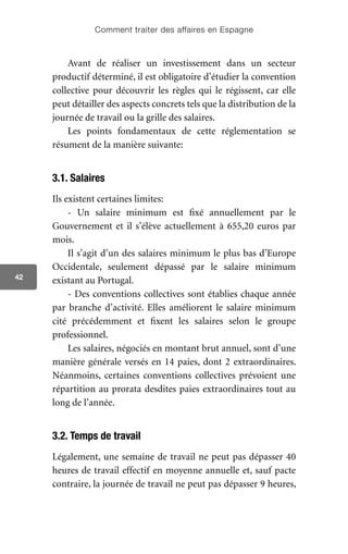 Comment traiter des affaires en Espagne
42
Avant de réaliser un investissement dans un secteur
productif déterminé, il est obligatoire d’étudier la convention
collective pour découvrir les règles qui le régissent, car elle
peut détailler des aspects concrets tels que la distribution de la
journée de travail ou la grille des salaires.
Les points fondamentaux de cette réglementation se
résument de la manière suivante:
3.1. Salaires
Ils existent certaines limites:
- Un salaire minimum est fixé annuellement par le
Gouvernement et il s’élève actuellement à 655,20 euros par
mois.
Il s’agit d’un des salaires minimum le plus bas d’Europe
Occidentale, seulement dépassé par le salaire minimum
existant au Portugal.
- Des conventions collectives sont établies chaque année
par branche d’activité. Elles améliorent le salaire minimum
cité précédemment et fixent les salaires selon le groupe
professionnel.
Les salaires, négociés en montant brut annuel, sont d’une
manière générale versés en 14 paies, dont 2 extraordinaires.
Néanmoins, certaines conventions collectives prévoient une
répartition au prorata desdites paies extraordinaires tout au
long de l’année.
3.2. Temps de travail
Légalement, une semaine de travail ne peut pas dépasser 40
heures de travail effectif en moyenne annuelle et, sauf pacte
contraire, la journée de travail ne peut pas dépasser 9 heures,
 