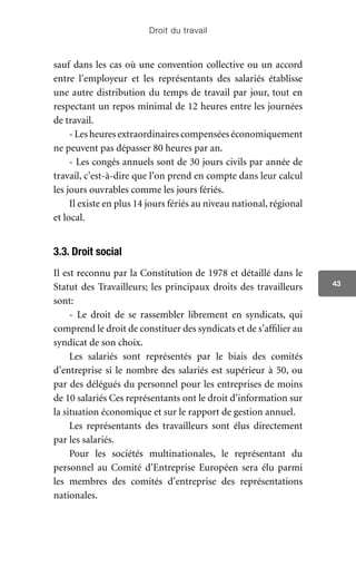Droit du travail
43
sauf dans les cas où une convention collective ou un accord
entre l’employeur et les représentants des salariés établisse
une autre distribution du temps de travail par jour, tout en
respectant un repos minimal de 12 heures entre les journées
de travail.
- Les heures extraordinaires compensées économiquement
ne peuvent pas dépasser 80 heures par an.
- Les congés annuels sont de 30 jours civils par année de
travail, c’est-à-dire que l’on prend en compte dans leur calcul
les jours ouvrables comme les jours fériés.
Il existe en plus 14 jours fériés au niveau national, régional
et local.
3.3. Droit social
Il est reconnu par la Constitution de 1978 et détaillé dans le
Statut des Travailleurs; les principaux droits des travailleurs
sont:
- Le droit de se rassembler librement en syndicats, qui
comprend le droit de constituer des syndicats et de s’affilier au
syndicat de son choix.
Les salariés sont représentés par le biais des comités
d’entreprise si le nombre des salariés est supérieur à 50, ou
par des délégués du personnel pour les entreprises de moins
de 10 salariés Ces représentants ont le droit d’information sur
la situation économique et sur le rapport de gestion annuel.
Les représentants des travailleurs sont élus directement
par les salariés.
Pour les sociétés multinationales, le représentant du
personnel au Comité d’Entreprise Européen sera élu parmi
les membres des comités d’entreprise des représentations
nationales.
 