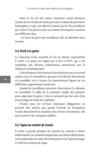 Comment traiter des affaires en Espagne
44
Dans le cas où une même entreprise aurait plusieurs
centres de travail dans la même province ou dans des provinces
limitrophes, et que son effectif n’atteint pas les 50 travailleurs
par centre, l’on pourra créer un comité d’entreprise commun
aux différents sites.
- Le droit de grève des travailleurs afin de défendre leurs
intérêts.
3.4. Droit à la grève
La rédaction d’une nouvelle loi est en attente. Aujourd’hui
le droit à la grève est régulé par la loi 17/1977, qui a été
complétée par diverses ordonnances prononcées par la
Tribunal Constitutionnel.
Concrètement,la loi récence le droit de grève par un accord
express avec les travailleurs, qui peut être décidé directement
en assemblée, soit à travers les représentants légaux ou via
différentes organisations syndicales.
Quand les travailleurs prennent directement la décision
en assemblée, il suffit de la majorité simple des présents
pour approuver la grève. Cela ne nécessite pas les votes d’un
pourcentage du total des employés.
D’autre part, les services minimum obligatoires ne
peuvent être assurés que quand l’activité de l’entreprise
touche directement le maintien des services d’assistance, tels
que la santé et les transports publics.
3.5. Types de contrat de travail
Il existe 4 grands groupes de contrat: les contrats à durée
indéterminée,les contrats temporaires ou à durée déterminée ;
ceux réalisés dans le cadre de la formation et de l’apprentissage,
et enfin les contrats de stage.
 