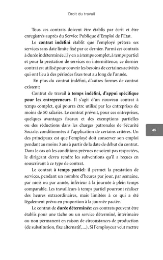 Droit du travail
45
Tous ces contrats doivent être établis par écrit et être
enregistrés auprès du Service Publique d’Emploi de l’Etat.
Le contrat indéfini établit que l’employé prêtera ses
services sans date limite fixé par ce dernier. Parmi ces contrats
à durée indéterminée,il y en a à temps complet,à temps partiel
et pour la prestation de services en intermittence; ce dernier
contrat est utilisé pour couvrir les besoins de certaines activités
qui ont lieu à des périodes fixes tout au long de l’année.
En plus du contrat indéfini, d’autres formes de contrat
existent:
Contrat de travail à temps indéfini, d’appui spécifique
pour les entrepreneurs. Il s’agit d’un nouveau contrat à
temps complet, qui pourra être utilisé par les entreprises de
moins de 50 salariés. Le contrat prévoit, pour ces entreprises,
quelques avantages fiscaux et des exemptions partielles
ou des réductions dans les charges patronales de Sécurité
Sociale, conditionnées à l’application de certains critères. Un
des principaux est que l’employé doit conserver son emploi
pendant au moins 3 ans à partir de la date de début du contrat.
Dans le cas où les conditions prévues ne soient pas respectées,
le dirigeant devra rendre les subventions qu’il a reçues en
souscrivant à ce type de contrat.
Le contrat à temps partiel: il permet la prestation de
services, pendant un nombre d’heures par jour, par semaine,
par mois ou par année, inférieur à la journée à plein temps
comparable. Les travailleurs à temps partiel pourront réaliser
des heures extraordinaires, mais limitées à ce qui a été
légalement prévu en proportion à la journée pactée.
Le contrat de durée déterminée: ces contrats peuvent être
établis pour une tâche ou un service déterminé, intérimaire
ou non permanent en raison de circonstances de production
(de substitution, fixe alternatif, ...). Si l’employeur veut mettre
 