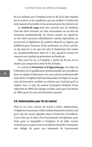Comment traiter des affaires en Espagne
46
fin à la relation avec l’employé avant la fin de la date stipulée
par le contrat, et les conditions qui ont conduit à l’embauche
sont toujours d’actualité, le licenciement peut être déclaré nul.
Le contrat de stage peut être concerté avec les titulaires
d’un des titres suivants: un titre universitaire ou un titre de
formation professionnelle de niveau moyen ou supérieur,
ou des titres reconnus officiellement comme équivalents, en
accord avec la législation du système éducatif en vigueur qui
habilitent pour l’exercice d’une profession ou d’une activité,
et cela dans les 5 ans qui ont suivi la finalisation des études
ou, exceptionnellement, dans les 7 ans, quand le contrat est
concerté avec quelqu’un présentant un handicap.
Dans tous les cas, si l’employé a moins de 30 ans, on ne
tiendra pas compte de la date de fin d’études.
Le contrat de formation et d’apprentissage: son objet est
l’obtention de la qualification professionnelle des travailleurs
dans un régime d’alternance avec une activité professionnelle
rémunérée. L’employé doit être demandeur d’emploi et ne pas
avoir de formation certifiée en relation avec l’activité qu’il va
réaliser. Avec ce type de contrat l’entreprise bénéficie d’une
réduction de 100% des charges sociales, ainsi que d’un bonus
de 100% pour les cours de formation associés.
3.6. Indemnisation pour fin de contrat
Dans le cas d’un contrat de travail à durée indéterminée,
l’employeurnepeutpasrésilierunilatéralementlecontrat,sauf
pour une des causes signalées dans le Statut des Travailleurs,
c’est-à-dire par le biais d’un licenciement disciplinaire pour
faute grave et imputable à l’employé. Si de telles raisons
n’existent pas et que le renvoi est déclaré injustifié, l’entreprise
sera obligée de payer une indemnité de licenciement
 
