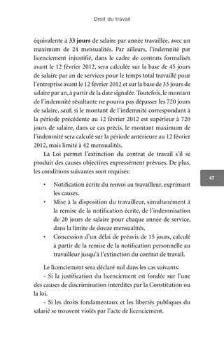 Droit du travail
47
équivalente à 33 jours de salaire par année travaillée, avec un
maximum de 24 mensualités. Par ailleurs, l’indemnité par
licenciement injustifié, dans le cadre de contrats formalisés
avant le 12 février 2012, sera calculée sur la base de 45 jours
de salaire par an de services pour le temps total travaillé pour
l’entreprise avant le 12 février 2012 et sur la base de 33 jours de
salaire par an,à partir de la date signalée.Toutefois,le montant
de l’indemnité résultante ne pourra pas dépasser les 720 jours
de salaire, sauf, si le montant de l’indemnité correspondant à
la période précédente au 12 février 2012 est supérieur à 720
jours de salaire, dans ce cas précis, le montant maximum de
l’indemnité sera calculé sur la période antérieure au 12 février
2012, mais limité à 42 mensualités.
La Loi permet l’extinction du contrat de travail s’il se
produit des causes objectives expressément prévues. De plus,
les conditions suivantes sont requises:
•	 Notification écrite du renvoi au travailleur, exprimant
les causes.
•	 Mise à la disposition du travailleur, simultanément à
la remise de la notification écrite, de l’indemnisation
de 20 jours de salaire pour chaque année de service,
dans la limite de douze mensualités.
•	 Concession d’un délai de préavis de 15 jours, calculé
à partir de la remise de la notification personnelle au
travailleur jusqu’à l’extinction du contrat de travail.
Le licenciement sera déclaré nul dans les cas suivants:
- Si la justification du licenciement est fondée sur l’une
des causes de discrimination interdites par la Constitution ou
la loi.
- Si les droits fondamentaux et les libertés publiques du
salarié se trouvent violés par l’acte de licenciement.
 
