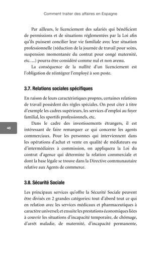Comment traiter des affaires en Espagne
48
Par ailleurs, le licenciement des salariés qui bénéficient
de permissions et de situations réglementées par la Loi afin
qu’ils puissent concilier leur vie familiale avec leur situation
professionnelle (réduction de la journée de travail pour soins,
suspension momentanée du contrat pour congé maternité,
etc. ...) pourra être considéré comme nul et non avenu.
La conséquence de la nullité d’un licenciement est
l’obligation de réintégrer l’employé à son poste.
3.7. Relations sociales spécifiques
En raison de leurs caractéristiques propres, certaines relations
de travail possèdent des règles spéciales. On peut citer à titre
d’exemple les cadres supérieurs, les services d’emploi au foyer
familial, les sportifs professionnels, etc.
Dans le cadre des investissements étrangers, il est
intéressant de faire remarquer ce qui concerne les agents
commerciaux. Pour les personnes qui interviennent dans
les opérations d’achat et vente en qualité de médiateurs ou
d’intermédiaires à commission, on appliquera la Loi du
contrat d’agence qui détermine la relation commerciale et
dont la base légale se trouve dans la Directive communautaire
relative aux Agents de commerce.
3.8. Sécurité Sociale
Les principaux services qu’offre la Sécurité Sociale peuvent
être divisés en 2 grandes catégories: tout d’abord tout ce qui
en relation avec les services médicaux et pharmaceutiques à
caractèreuniversel;etensuitelesprestationséconomiquesliées
à couvrir les situations d’incapacité temporaire, de chômage,
d’arrêt maladie, de maternité, d’incapacité permanente,
 