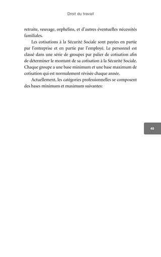 Droit du travail
49
retraite, veuvage, orphelins, et d’autres éventuelles nécessités
familiales.
Les cotisations à la Sécurité Sociale sont payées en partie
par l’entreprise et en partie par l’employé. Le personnel est
classé dans une série de groupes par palier de cotisation afin
de déterminer le montant de sa cotisation à la Sécurité Sociale.
Chaque groupe a une base minimum et une base maximum de
cotisation qui est normalement révisée chaque année.
Actuellement, les catégories professionnelles se composent
des bases minimum et maximum suivantes:
 