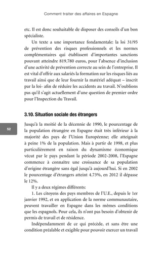 Comment traiter des affaires en Espagne
52
etc. Il est donc souhaitable de disposer des conseils d’un bon
spécialiste.
Un texte a une importance fondamentale: la loi 31/95
de prévention des risques professionnels et les normes
complémentaires qui établissent d’importantes sanctions
pouvant atteindre 819.780 euros, pour l’absence d’inclusion
d’une activité de prévention correcte au sein de l’entreprise. Il
est vital d’offrir aux salariés la formation sur les risques liés au
travail ainsi que de leur fournir la matériel adéquat – inscrit
par la loi- afin de réduire les accidents au travail. N’oublions
pas qu’il s’agit actuellement d’une question de premier ordre
pour l’Inspection du Travail.
3.10. Situation sociale des étrangers
Jusqu’à la moitié de la décennie de 1990, le pourcentage de
la population étrangère en Espagne était très inférieur à la
majorité des pays de l’Union Européenne; elle atteignait
à peine 1% de la population. Mais à partir de 1998, et plus
particulièrement en raison du dynamisme économique
vécut par le pays pendant la période 2002-2008, l’Espagne
commence à connaître une croissance de sa population
d’origine étrangère sans égal jusqu’à aujourd’hui. Si en 2002
le pourcentage d’étrangers atteint 4.73%, en 2012 il dépasse
le 12%.
Il y a deux régimes différents:
1. Les citoyens des pays membres de l’U.E., depuis le 1er
janvier 1992, et en application de la norme communautaire,
peuvent travailler en Espagne dans les mêmes conditions
que les espagnols. Pour cela, ils n’ont pas besoin d’obtenir de
permis de travail et de résidence.
Indépendamment de ce qui précède, et sans être une
condition préalable et exigible pour pouvoir exercer un travail
 