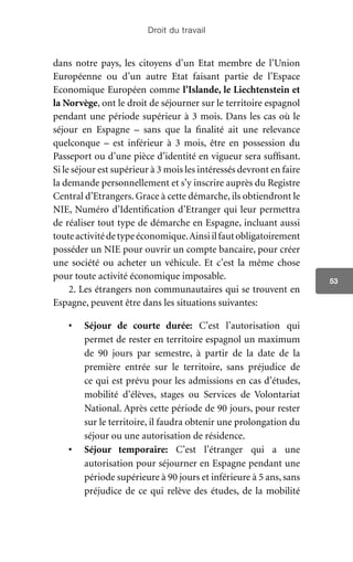 Droit du travail
53
dans notre pays, les citoyens d’un Etat membre de l’Union
Européenne ou d’un autre Etat faisant partie de l’Espace
Economique Européen comme l’Islande, le Liechtenstein et
la Norvège, ont le droit de séjourner sur le territoire espagnol
pendant une période supérieur à 3 mois. Dans les cas où le
séjour en Espagne – sans que la finalité ait une relevance
quelconque – est inférieur à 3 mois, être en possession du
Passeport ou d’une pièce d’identité en vigueur sera suffisant.
Si le séjour est supérieur à 3 mois les intéressés devront en faire
la demande personnellement et s’y inscrire auprès du Registre
Central d’Etrangers. Grace à cette démarche, ils obtiendront le
NIE, Numéro d’Identification d’Etranger qui leur permettra
de réaliser tout type de démarche en Espagne, incluant aussi
touteactivitédetypeéconomique.Ainsiilfautobligatoirement
posséder un NIE pour ouvrir un compte bancaire, pour créer
une société ou acheter un véhicule. Et c’est la même chose
pour toute activité économique imposable.
2. Les étrangers non communautaires qui se trouvent en
Espagne, peuvent être dans les situations suivantes:
•	 Séjour de courte durée: C’est l’autorisation qui
permet de rester en territoire espagnol un maximum
de 90 jours par semestre, à partir de la date de la
première entrée sur le territoire, sans préjudice de
ce qui est prévu pour les admissions en cas d’études,
mobilité d’élèves, stages ou Services de Volontariat
National. Après cette période de 90 jours, pour rester
sur le territoire, il faudra obtenir une prolongation du
séjour ou une autorisation de résidence.
•	 Séjour temporaire: C’est l’étranger qui a une
autorisation pour séjourner en Espagne pendant une
période supérieure à 90 jours et inférieure à 5 ans, sans
préjudice de ce qui relève des études, de la mobilité
 