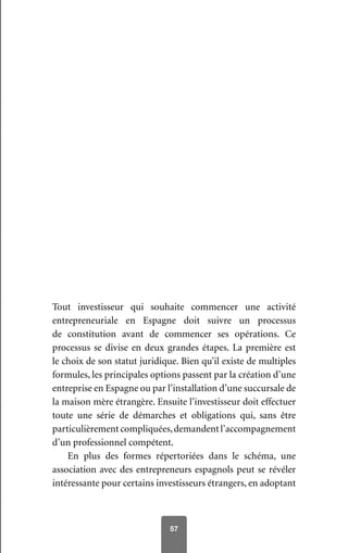57
Tout investisseur qui souhaite commencer une activité
entrepreneuriale en Espagne doit suivre un processus
de constitution avant de commencer ses opérations. Ce
processus se divise en deux grandes étapes. La première est
le choix de son statut juridique. Bien qu’il existe de multiples
formules, les principales options passent par la création d’une
entreprise en Espagne ou par l’installation d’une succursale de
la maison mère étrangère. Ensuite l’investisseur doit effectuer
toute une série de démarches et obligations qui, sans être
particulièrementcompliquées,demandentl’accompagnement
d’un professionnel compétent.
En plus des formes répertoriées dans le schéma, une
association avec des entrepreneurs espagnols peut se révéler
intéressante pour certains investisseurs étrangers, en adoptant
 