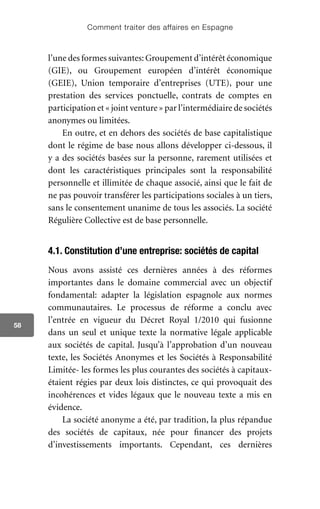 Comment traiter des affaires en Espagne
58
l’une des formes suivantes: Groupement d’intérêt économique
(GIE), ou Groupement européen d’intérêt économique
(GEIE), Union temporaire d’entreprises (UTE), pour une
prestation des services ponctuelle, contrats de comptes en
participation et « joint venture » par l’intermédiaire de sociétés
anonymes ou limitées.
En outre, et en dehors des sociétés de base capitalistique
dont le régime de base nous allons développer ci-dessous, il
y a des sociétés basées sur la personne, rarement utilisées et
dont les caractéristiques principales sont la responsabilité
personnelle et illimitée de chaque associé, ainsi que le fait de
ne pas pouvoir transférer les participations sociales à un tiers,
sans le consentement unanime de tous les associés. La société
Régulière Collective est de base personnelle.
4.1. Constitution d’une entreprise: sociétés de capital
Nous avons assisté ces dernières années à des réformes
importantes dans le domaine commercial avec un objectif
fondamental: adapter la législation espagnole aux normes
communautaires. Le processus de réforme a conclu avec
l’entrée en vigueur du Décret Royal 1/2010 qui fusionne
dans un seul et unique texte la normative légale applicable
aux sociétés de capital. Jusqu’à l’approbation d’un nouveau
texte, les Sociétés Anonymes et les Sociétés à Responsabilité
Limitée- les formes les plus courantes des sociétés à capitaux-
étaient régies par deux lois distinctes, ce qui provoquait des
incohérences et vides légaux que le nouveau texte a mis en
évidence.
La société anonyme a été, par tradition, la plus répandue
des sociétés de capitaux, née pour financer des projets
d’investissements importants. Cependant, ces dernières
 