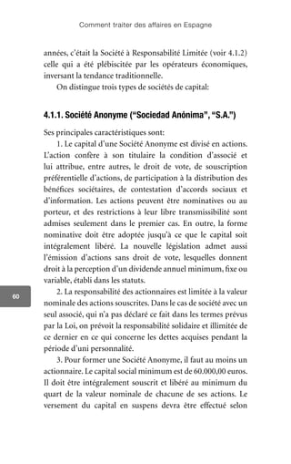 Comment traiter des affaires en Espagne
60
années, c’était la Société à Responsabilité Limitée (voir 4.1.2)
celle qui a été plébiscitée par les opérateurs économiques,
inversant la tendance traditionnelle.
On distingue trois types de sociétés de capital:
4.1.1. Société Anonyme (“Sociedad Anónima”, “S.A.”)
Ses principales caractéristiques sont:
1. Le capital d’une Société Anonyme est divisé en actions.
L’action confère à son titulaire la condition d’associé et
lui attribue, entre autres, le droit de vote, de souscription
préférentielle d’actions, de participation à la distribution des
bénéfices sociétaires, de contestation d’accords sociaux et
d’information. Les actions peuvent être nominatives ou au
porteur, et des restrictions à leur libre transmissibilité sont
admises seulement dans le premier cas. En outre, la forme
nominative doit être adoptée jusqu’à ce que le capital soit
intégralement libéré. La nouvelle législation admet aussi
l’émission d’actions sans droit de vote, lesquelles donnent
droit à la perception d’un dividende annuel minimum, fixe ou
variable, établi dans les statuts.
2. La responsabilité des actionnaires est limitée à la valeur
nominale des actions souscrites. Dans le cas de société avec un
seul associé, qui n’a pas déclaré ce fait dans les termes prévus
par la Loi, on prévoit la responsabilité solidaire et illimitée de
ce dernier en ce qui concerne les dettes acquises pendant la
période d’uni personnalité.
3. Pour former une Société Anonyme, il faut au moins un
actionnaire. Le capital social minimum est de 60.000,00 euros.
Il doit être intégralement souscrit et libéré au minimum du
quart de la valeur nominale de chacune de ses actions. Le
versement du capital en suspens devra être effectué selon
 
