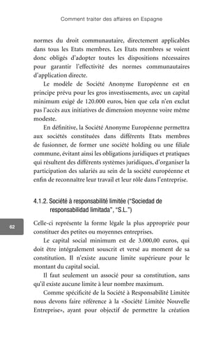 Comment traiter des affaires en Espagne
62
normes du droit communautaire, directement applicables
dans tous les Etats membres. Les Etats membres se voient
donc obligés d’adopter toutes les dispositions nécessaires
pour garantir l’effectivité des normes communautaires
d’application directe.
Le modèle de Société Anonyme Européenne est en
principe prévu pour les gros investissements, avec un capital
minimum exigé de 120.000 euros, bien que cela n’en exclut
pas l’accès aux initiatives de dimension moyenne voire même
modeste.
En définitive, la Société Anonyme Européenne permettra
aux sociétés constituées dans différents Etats membres
de fusionner, de former une société holding ou une filiale
commune, évitant ainsi les obligations juridiques et pratiques
qui résultent des différents systèmes juridiques, d’organiser la
participation des salariés au sein de la société européenne et
enfin de reconnaître leur travail et leur rôle dans l’entreprise.
4.1.2. Société à responsabilité limitée (“Sociedad de
responsabilidad limitada”, “S.L.”)
Celle-ci représente la forme légale la plus appropriée pour
constituer des petites ou moyennes entreprises.
Le capital social minimum est de 3.000,00 euros, qui
doit être intégralement souscrit et versé au moment de sa
constitution. Il n’existe aucune limite supérieure pour le
montant du capital social.
Il faut seulement un associé pour sa constitution, sans
qu’il existe aucune limite à leur nombre maximum.
Comme spécificité de la Société à Responsabilité Limitée
nous devons faire référence à la «Société Limitée Nouvelle
Entreprise», ayant pour objectif de permettre la création
 