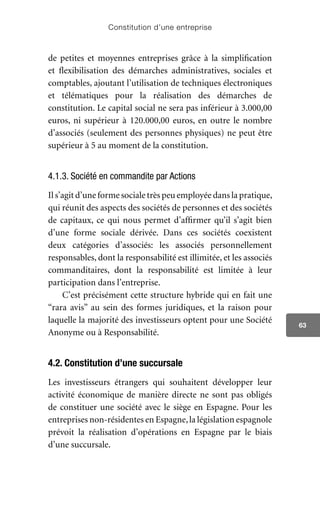 Constitution d’une entreprise
63
de petites et moyennes entreprises grâce à la simplification
et flexibilisation des démarches administratives, sociales et
comptables, ajoutant l’utilisation de techniques électroniques
et télématiques pour la réalisation des démarches de
constitution. Le capital social ne sera pas inférieur à 3.000,00
euros, ni supérieur à 120.000,00 euros, en outre le nombre
d’associés (seulement des personnes physiques) ne peut être
supérieur à 5 au moment de la constitution.
4.1.3. Société en commandite par Actions
Il s’agit d’une forme sociale très peu employée dans la pratique,
qui réunit des aspects des sociétés de personnes et des sociétés
de capitaux, ce qui nous permet d’affirmer qu’il s’agit bien
d’une forme sociale dérivée. Dans ces sociétés coexistent
deux catégories d’associés: les associés personnellement
responsables, dont la responsabilité est illimitée, et les associés
commanditaires, dont la responsabilité est limitée à leur
participation dans l’entreprise.
C’est précisément cette structure hybride qui en fait une
“rara avis” au sein des formes juridiques, et la raison pour
laquelle la majorité des investisseurs optent pour une Société
Anonyme ou à Responsabilité.
4.2. Constitution d’une succursale
Les investisseurs étrangers qui souhaitent développer leur
activité économique de manière directe ne sont pas obligés
de constituer une société avec le siège en Espagne. Pour les
entreprises non-résidentes en Espagne,la législation espagnole
prévoit la réalisation d’opérations en Espagne par le biais
d’une succursale.
 