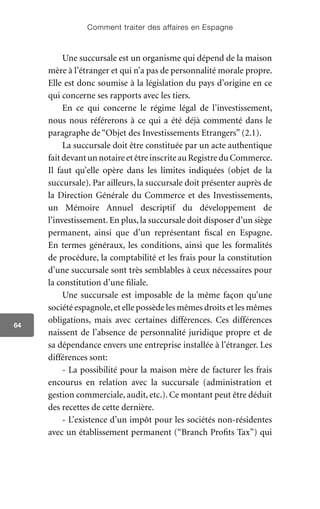 Comment traiter des affaires en Espagne
64
Une succursale est un organisme qui dépend de la maison
mère à l’étranger et qui n’a pas de personnalité morale propre.
Elle est donc soumise à la législation du pays d’origine en ce
qui concerne ses rapports avec les tiers.
En ce qui concerne le régime légal de l’investissement,
nous nous référerons à ce qui a été déjà commenté dans le
paragraphe de “Objet des Investissements Etrangers” (2.1).
La succursale doit être constituée par un acte authentique
faitdevantunnotaireetêtreinscriteauRegistreduCommerce.
Il faut qu’elle opère dans les limites indiquées (objet de la
succursale). Par ailleurs, la succursale doit présenter auprès de
la Direction Générale du Commerce et des Investissements,
un Mémoire Annuel descriptif du développement de
l’investissement. En plus, la succursale doit disposer d’un siège
permanent, ainsi que d’un représentant fiscal en Espagne.
En termes généraux, les conditions, ainsi que les formalités
de procédure, la comptabilité et les frais pour la constitution
d’une succursale sont très semblables à ceux nécessaires pour
la constitution d’une filiale.
Une succursale est imposable de la même façon qu’une
société espagnole,et elle possède les mêmes droits et les mêmes
obligations, mais avec certaines différences. Ces différences
naissent de l’absence de personnalité juridique propre et de
sa dépendance envers une entreprise installée à l’étranger. Les
différences sont:
- La possibilité pour la maison mère de facturer les frais
encourus en relation avec la succursale (administration et
gestion commerciale, audit, etc.). Ce montant peut être déduit
des recettes de cette dernière.
- L’existence d’un impôt pour les sociétés non-résidentes
avec un établissement permanent (“Branch Profits Tax”) qui
 