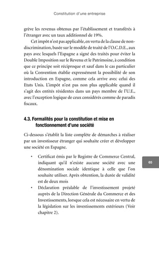 Constitution d’une entreprise
65
grève les revenus obtenus par l’établissement et transférés à
l’étranger avec un taux additionnel de 19%.
Cet impôt n’est pas applicable,en vertu de la clause de non-
discrimination,basée sur le modèle de traité de l’O.C.D.E.,aux
pays avec lesquels l’Espagne a signé des traités pour éviter la
Double Imposition sur le Revenu et le Patrimoine, à condition
que ce principe soit réciproque et sauf dans le cas particulier
où la Convention établie expressément la possibilité de son
introduction en Espagne, comme cela arrive avec celui des
Etats Unis. L’impôt n’est pas non plus applicable quand il
s’agit des entités résidentes dans un pays membre de l’U.E.,
avec l’exception logique de ceux considérés comme de paradis
fiscaux.
4.3. Formalités pour la constitution et mise en
fonctionnement d’une société
Ci-dessous s’établit la liste complète de démarches à réaliser
par un investisseur étranger qui souhaite créer et développer
une société en Espagne.
•	 Certificat émis par le Registre de Commerce Central,
indiquant qu’il n’existe aucune société avec une
dénomination sociale identique à celle que l’on
souhaite utiliser. Après obtention, la durée de validité
est de deux mois
•	 Déclaration préalable de l’investissement projeté
auprès de la Direction Générale du Commerce et des
Investissements, lorsque cela est nécessaire en vertu de
la législation sur les investissements extérieurs (Voir
chapitre 2).
 
