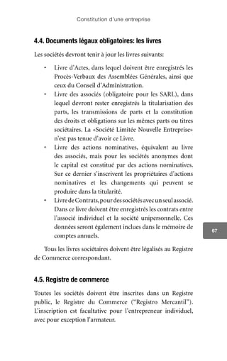 Constitution d’une entreprise
67
4.4. Documents légaux obligatoires: les livres
Les sociétés devront tenir à jour les livres suivants:
•	 Livre d’Actes, dans lequel doivent être enregistrés les
Procès-Verbaux des Assemblées Générales, ainsi que
ceux du Conseil d’Administration.
•	 Livre des associés (obligatoire pour les SARL), dans
lequel devront rester enregistrés la titularisation des
parts, les transmissions de parts et la constitution
des droits et obligations sur les mêmes parts ou titres
sociétaires. La «Société Limitée Nouvelle Entreprise»
n’est pas tenue d’avoir ce Livre.
•	 Livre des actions nominatives, équivalent au livre
des associés, mais pour les sociétés anonymes dont
le capital est constitué par des actions nominatives.
Sur ce dernier s’inscrivent les propriétaires d’actions
nominatives et les changements qui peuvent se
produire dans la titularité.
•	 LivredeContrats,pourdessociétésavecunseulassocié.
Dans ce livre doivent être enregistrés les contrats entre
l’associé individuel et la société unipersonnelle. Ces
données seront également inclues dans le mémoire de
comptes annuels.
Tous les livres sociétaires doivent être légalisés au Registre
de Commerce correspondant.
4.5. Registre de commerce
Toutes les sociétés doivent être inscrites dans un Registre
public, le Registre du Commerce (“Registro Mercantil”).
L’inscription est facultative pour l’entrepreneur individuel,
avec pour exception l’armateur.
 