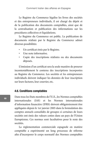 Comment traiter des affaires en Espagne
68
Le Registre du Commerce légalise les livres des sociétés
et des entrepreneurs individuels, il est chargé du dépôt et
de la publication des documents comptables, ainsi que de
la centralisation et publication des informations sur les
procédures collectives et liquidations.
Le Registre du Commerce est public. La publication de
documents réalisée par le Registre du Commerce admet
diverses possibilités:
•	 Un certificat émis par le Registre.
•	 Une note informative.
•	 Copie des inscriptions réalisées ou des documents
déposés.
L’émission d’un certificat sera la seule manière de prouver
incontestablement le contenu des inscriptions incorporées
au Registre du Commerce. Les sociétés et les entrepreneurs
individuels doivent indiquer les données de leur inscription
sur leurs factures, leur courrier, etc.
4.6. Conditions comptables
Dans tous les Etats membres de l’U.E., les Normes comptables
internationales (IAS) et les Normes internationales
d’information financière (IFRS) doivent obligatoirement être
appliquées depuis le 1er janvier 2005 dans la formulation des
comptes annuels consolidés de groupes si certaines de leurs
sociétés ont émis des valeurs cotées dans un pays de l’Union
Européenne. Ces normes sont facultatives pour le reste des
sociétés.
La réglementation commerciale espagnole en matière
comptable a expérimenté un long processus de réforme
afin d’incorporer le corps normatif des Normes comptables
 
