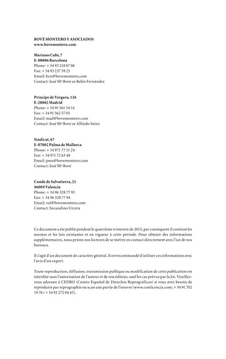 BOVÉ MONTERO Y ASOCIADOS
www.bovemontero.com
Mariano Cubí, 7
E-08006 Barcelona
Phone: + 34 93 218 07 08
Fax: + 34 93 237 59 25
Email: bcn@bovemontero.com
Contact: José Mª Bové or Belén Fernández
Príncipe de Vergara, 126
E-28002 Madrid
Phone: + 34 91 561 54 14
Fax: + 34 91 562 57 05
Email: mad@bovemontero.com
Contact: José Mª Bové or Alfredo Sáinz
Sindicat, 67
E-07002 Palma de Mallorca
Phone: + 34 971 77 51 24
Fax: + 34 971 72 63 48
Email: pma@bovemontero.com
Contact: José Mª Bové
Conde de Salvatierra, 21
46004 Valencia
Phone: + 34 96 328 77 93
Fax: + 34 96 328 77 94
Email: val@bovemontero.com
Contact: Secundino Urcera
Ce document a été publié pendant le quatrième trimestre de 2015, par conséquent il contient les
normes et les lois existantes et en vigueur à cette période. Pour obtenir des informations
supplémentaires, nous prions nos lecteurs de se mettre en contact directement avec l’un de nos
bureaux.
Il s’agit d’un document de caractère général. Il est recommandé d’utiliser ces informations avec
l’avis d’un expert.
Toute reproduction, diffusion, transmission publique ou modification de cette publication est
interdite sans l’autorisation de l’auteur et de son éditeur, sauf les cas prévus par la loi. Veuillez-
vous adresser à CEDRO (Centro Español de Derechos Reprográficos) si vous avez besoin de
reproduire par reprographie ou scan une partie de l’oeuvre (www.conlicencia.com; + 34 91 702
19 70 / + 34 93 272 04 45).
 